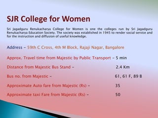SJR College for Women
Address - 59th C Cross, 4th M Block, Rajaji Nagar, Bangalore
Distance from Majestic Bus Stand - 2.4 Km
Bus no. from Majestic - 61, 61 F, 89 B
Approximate Auto fare from Majestic (Rs) - 35
Approximate taxi Fare from Majestic (Rs) - 50
Approx. Travel time from Majestic by Public Transport - 5 min
Sri Jagadguru Renukacharya College for Women is one the colleges run by Sri Jagadguru
Renukacharya Education Society. The society was established in 1945 to render social service and
for the instruction and diffusion of useful knowledge.
 