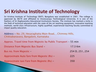 Sri Krishna Institute of Technology
Address - No. 29, Hesaraghatta Main Road, , Chimney Hills,
Chikkabanavara, Bangalore, Karnataka
Distance from Majestic Bus Stand - 17.3 Km
Bus no. from Majestic - 254 D, 251, 254
Approximate Auto fare from Majestic (Rs) - 225
Approximate taxi Fare from Majestic (Rs) - 350
Approx. Travel time from Majestic by Public Transport - 55 min
Sri Krishna Institute of Technology (SKIT), Bangalore was established in 2001. The college is
approved by AICTE and affiliated to Visvesvaraya Technological University. It is one of the
feathers of Sri Raghavendra Educational Institutions Society. The institute has marked a niche in
the field of technical education with the state of the art teaching equipment, innovative teaching
methods, world class infrastructure, highly qualified, experienced teaching faculty committed to
impart quality education.
 