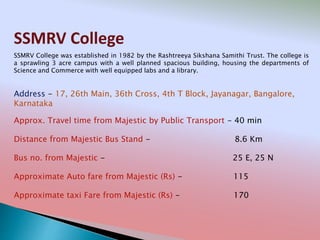 SSMRV College
Address - 17, 26th Main, 36th Cross, 4th T Block, Jayanagar, Bangalore,
Karnataka
Distance from Majestic Bus Stand - 8.6 Km
Bus no. from Majestic - 25 E, 25 N
Approximate Auto fare from Majestic (Rs) - 115
Approximate taxi Fare from Majestic (Rs) - 170
Approx. Travel time from Majestic by Public Transport - 40 min
SSMRV College was established in 1982 by the Rashtreeya Sikshana Samithi Trust. The college is
a sprawling 3 acre campus with a well planned spacious building, housing the departments of
Science and Commerce with well equipped labs and a library.
 