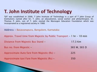 T. John Institute of Technology
Address - Basavanapura, Bangalore, Karnataka
Distance from Majestic Bus Stand - 17.3 Km
Bus no. from Majestic - 365 W, 365 D
Approximate Auto fare from Majestic (Rs) - 225
Approximate taxi Fare from Majestic (Rs) - 350
Approx. Travel time from Majestic by Public Transport - 1 hr - 10 min
TJIT was established in 2006. T John Institute of Technology is a part of T John Group of
Institutions named after Sri. T. John, an educationist, social worker and philanthropist. Dr.
Thomas P. John, son of T. John started the Marougen Education Foundation which was
incorporated as a registered society in 1988.
 