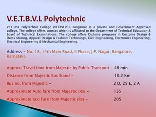 V.E.T.B.V.L Polytechnic
Address - No. 18, 14th Main Road, II Phase, J.P. Nagar, Bangalore,
Karnataka
Distance from Majestic Bus Stand - 10.2 Km
Bus no. from Majestic - 2 D, 25 E, 2 A
Approximate Auto fare from Majestic (Rs) - 135
Approximate taxi Fare from Majestic (Rs) - 205
Approx. Travel time from Majestic by Public Transport - 48 min
VET BVL Polytechnic College (VETBVLPC), Bangalore is a private and Government Approved
college. The college offers courses which is affiliated to the Department of Technical Education &
Board of Technical Examinations. The college offers Diploma programs in Costume Design &
Dress Making, Apparel Design & Fashion Technology, Civil Engineering, Electronics Engineering,
Electrical Engineering & Mechanical Engineering.
 