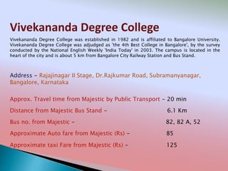 Vivekananda Degree College
Address - Rajajinagar II Stage, Dr.Rajkumar Road, Subramanyanagar,
Bangalore, Karnataka
Distance from Majestic Bus Stand - 6.1 Km
Bus no. from Majestic - 82, 82 A, 52
Approximate Auto fare from Majestic (Rs) - 85
Approximate taxi Fare from Majestic (Rs) - 125
Approx. Travel time from Majestic by Public Transport - 20 min
Vivekananda Degree College was established in 1982 and is affiliated to Bangalore University.
Vivekananda Degree College was adjudged as 'the 4th Best College in Bangalore', by the survey
conducted by the National English Weekly 'India Today' in 2003. The campus is located in the
heart of the city and is about 5 km from Bangalore City Railway Station and Bus Stand.
 