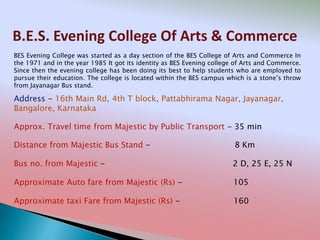 B.E.S. Evening College Of Arts & Commerce
Address - 16th Main Rd, 4th T block, Pattabhirama Nagar, Jayanagar,
Bangalore, Karnataka
Distance from Majestic Bus Stand - 8 Km
Bus no. from Majestic - 2 D, 25 E, 25 N
Approximate Auto fare from Majestic (Rs) - 105
Approximate taxi Fare from Majestic (Rs) - 160
Approx. Travel time from Majestic by Public Transport - 35 min
BES Evening College was started as a day section of the BES College of Arts and Commerce In
the 1971 and in the year 1985 It got its identity as BES Evening college of Arts and Commerce.
Since then the evening college has been doing its best to help students who are employed to
pursue their education. The college is located within the BES campus which is a stone’s throw
from Jayanagar Bus stand.
 