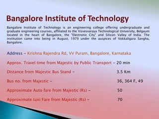 Bangalore Institute of Technology
Address - Krishna Rajendra Rd, VV Puram, Bangalore, Karnataka
Distance from Majestic Bus Stand - 3.5 Km
Bus no. from Majestic - 36, 364 F, 49
Approximate Auto fare from Majestic (Rs) - 50
Approximate taxi Fare from Majestic (Rs) - 70
Approx. Travel time from Majestic by Public Transport - 20 min
Bangalore Institute of Technology is an engineering college offering undergraduate and
graduate engineering courses, affiliated to the Visvesvaraya Technological University, Belgaum
located in the heart of Bangalore, the "Electronic City" and Silicon Valley of India. The
institution came into being in August, 1979 under the auspices of Vokkaligara Sangha,
Bangalore.
 