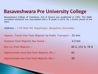 Basaveshwara Pre University College
Address - 17th Main Rd, Rajajinagar, Bangalore, Karnataka
Distance from Majestic Bus Stand - 4.5 Km
Bus no. from Majestic - 80 G, 252 H, TR 8
Approximate Auto fare from Majestic (Rs) - 62
Approximate taxi Fare from Majestic (Rs) - 90
Approx. Travel time from Majestic by Public Transport - 25 min
Basaveshwara College of Commerce, Arts & Science was established in 1982. This NAAC
accredited institution was reaccredited with a 'B' grade in 2010, for a further period of five
years.
 