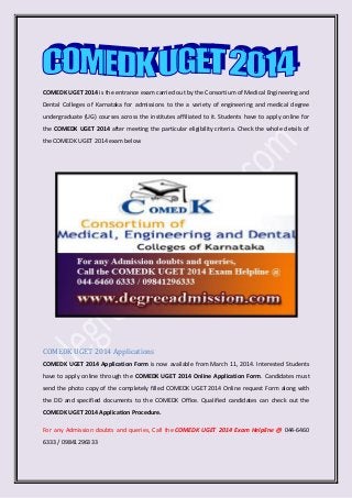 COMEDK UGET 2014 is the entrance exam carried out by the Consortium of Medical Engineering and
Dental Colleges of Karnataka for admissions to the a variety of engineering and medical degree
undergraduate (UG) courses across the institutes affiliated to it. Students have to apply online for
the COMEDK UGET 2014 after meeting the particular eligibility criteria. Check the whole details of
the COMEDK UGET 2014 exam below
COMEDK UGET 2014 Applications
COMEDK UGET 2014 Application Form is now available from March 11, 2014. Interested Students
have to apply online through the COMEDK UGET 2014 Online Application Form. Candidates must
send the photo copy of the completely filled COMEDK UGET 2014 Online request Form along with
the DD and specified documents to the COMEDK Office. Qualified candidates can check out the
COMEDK UGET 2014 Application Procedure.
For any Admission doubts and queries, Call the COMEDK UGET 2014 Exam Helpline @ 044-6460
6333 / 09841296333
 