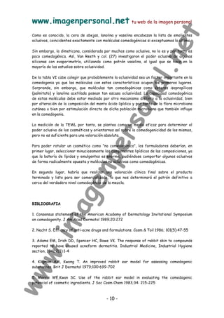 www.imagenpersonal.net tu web de la imagen personal
- 10 -
Como es conocido, la cera de abejas, lanolina y vaselina encabezan la lista de emolientes
oclusivos, coincidentes exactamente con moléculas comedogénicas si exceptuamos la ultima.
Sin embargo, la dimeticona, considerada por muchos como oclusiva, no lo es y por tanto es
poco comedogénica. Así, Van Reeth y col. (27) investigaron el poder oclusivo de algunas
siliconas con evaporimetría, utilizando como patrón vaselina, al igual que se hace en la
mayoría de los estudios sobre oclusividad.
De la tabla VI cabe colegir que probablemente la oclusividad sea un factor importante en la
comedogenia ya que las moléculas con estas características ocupan los primeros lugares.
Sorprende, sin embargo, que moléculas tan comedogénicas como ésteres isopropílicos
(palmitato) y lanolina acetilada posean tan escasa oclusividad. La capacidad comedogénica
de estas moléculas debe estar mediada por otro mecanismo distinto a la oclusividad, bien
por alteración de la composición del manto ácido lipídico y por tanto de la flora microbiana
cutánea o bien por estimulación directa de dicha población microbiana que también influye
en la comedogenia.
La medición de la TEWL por tanto, se plantea como un medio eficaz para determinar el
poder oclusivo de los cosméticos y orientarnos así sobre la comedogenicidad de los mismos,
pero no es suficiente para una valoración absoluta.
Para poder rotular un cosmético como no comedogénico, los formuladores deberían, en
primer lugar, seleccionar minuciosamente los componentes lipídicos de las composiciones, ya
que la batería de lípidos y emulgentes es enorme, pudiéndose comportar algunos oclusivos
de forma radicalmente opuesta y moléculas no oclusivas como comedogénicas.
En segundo lugar, habría que realizar una valoración clínica final sobre el producto
terminado y listo para ser comercializado, lo que nos determinará el patrón definitivo a
cerca del verdadero nivel comedogénico de la mezcla.
BIBLIOGRAFIA
1. Consensus statement of the American Academy of Dermatology Invitational Symposium
on comedogenity. J Am Acad Dermatol 1989;20:272
2. Nacht S. Efficacy of anti-acne drugs and formulations. Cosm  Toil 1986; 101(5):47-55
3. Adams EM, Irish DD, Spencer HC, Rowe VK. The response of rabbit skin to compounds
reported to have caused acneform dermatitis. Industrial Medicine, Industrial Hygiene
section, 1941;2(1):1-4
4. Kligman AM, Kwong T. An improved rabbit ear model for assessing comedogenic
substances. Brit J Dermatol 1979;100:699-702
5. Morris WE,Kwan SC. Use of the rabbit ear model in evaluating the comedogenic
potencial of cosmetic ingredients. J Soc Cosm Chem 1983;34: 215-225
 