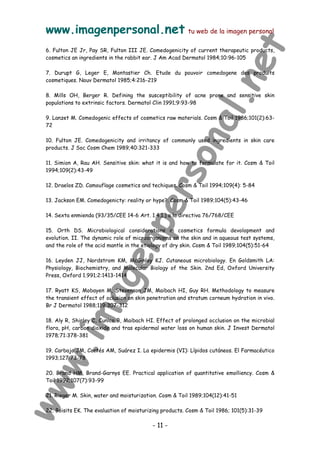 www.imagenpersonal.net tu web de la imagen personal
- 11 -
6. Fulton JE Jr, Pay SR, Fulton III JE. Comedogenicity of current therapeutic products,
cosmetics an ingredients in the rabbit ear. J Am Acad Dermatol 1984;10:96-105
7. Durupt G, Leger E, Montastier Ch. Etude du pouvoir comedogene des produits
cosmetiques. Nouv Dermatol 1985;4:216-219
8. Mills OH, Berger R. Defining the susceptibility of acne prone and sensitive skin
populations to extrinsic factors. Dermatol Clin 1991;9:93-98
9. Lanzet M. Comedogenic effects of cosmetics raw materials. Cosm  Toil 1986;101(2):63-
72
10. Fulton JE. Comedogenicity and irritancy of commonly used ingredients in skin care
products. J Soc Cosm Chem 1989;40:321-333
11. Simion A, Rau AH. Sensitive skin: what it is and how to formulate for it. Cosm  Toil
1994;109(2):43-49
12. Draelos ZD. Camouflage cosmetics and techiques. Cosm  Toil 1994;109(4): 5-84
13. Jackson EM. Comedogenicty: reality or hype?. Cosm  Toil 1989;104(5):43-46
14. Sexta enmienda (93/35/CEE 14-6 Art. 1.4.1.) a la directiva 76/768/CEE
15. Orth DS. Microbiological considerations in cosmetics formula devolopment and
evolution. II. The dynamic role of microorganisms on the skin and in aqueous test systems,
and the role of the acid mantle in the etiology of dry skin. Cosm  Toil 1989;104(5):51-64
16. Leyden JJ, Nordstrom KM, McGinley KJ. Cutaneous microbiology. En Goldsmith LA:
Physiology, Biochemistry, and Molecular Biology of the Skin. 2nd Ed, Oxford University
Press, Oxford 1.991;2:1413-1414
17. Ryatt KS, Mobayen M, Stevenson JM, Maibach HI, Guy RH. Methodology to measure
the transient effect of oclusion on skin penetration and stratum corneum hydration in vivo.
Br J Dermatol 1988;119:307-312
18. Aly R, Shirley C, Cunico B, Maibach HI. Effect of prolonged occlusion on the microbial
flora, pH, carbon dioxide and tras epidermal water loss on human skin. J Invest Dermatol
1978;71:378-381
19. Carbajo JM, Cortés AM, Suárez I. La epidermis (VI): Lípidos cutáneos. El Farmacéutico
1993;127:73-78
20. Brand HM, Brand-Garnys EE. Practical application of quantitative emolliency. Cosm 
Toil 1992;107(7):93-99
21. Rieger M. Skin, water and moisturization. Cosm  Toil 1989;104(12):41-51
22. Boisits EK. The evaluation of moisturizing products. Cosm  Toil 1986; 101(5):31-39
 