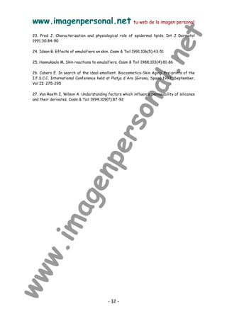 www.imagenpersonal.net tu web de la imagen personal
- 12 -
23. Prod J. Characterization and physiological role of epidermal lipids. Int J Dermatol
1991;30:84-90
24. Idson B. Effects of emulsifiers on skin. Cosm  Toil 1991;106(5):43-51
25. Hannuksela M. Skin reactions to emulsifiers. Cosm  Toil 1988;103(4):81-86
26. Cubero E. In search of the ideal emollient. Biocosmetics-Skin Aging. Pre-prints of the
I.F.S.C.C. International Conference held at Platja d'Aro (Girona, Spain) 1993; September,
Vol II: 275-295
27. Van Reeth I, Wilson A. Understanding factors which influence permeability of silicones
and their derivates. Cosm  Toil 1994;109(7):87-92
 