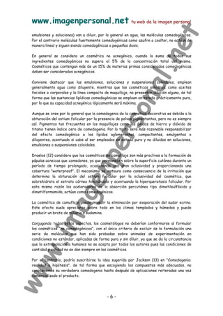 www.imagenpersonal.net tu web de la imagen personal
- 6 -
emulsiones y soluciones) van a diluir, por lo general en agua, las moléculas comedogénicas.
Por el contrario moléculas fuertemente comedogénicas como azufre o coaltar, no actúan de
manera lineal y siguen siendo comedogénicas a pequeñas dosis.
En general se considera un cosmético no acnegénico, cuando la suma de todos sus
ingredientes comedogénicos no supera el 5% de la concentración total del mismo.
Cosméticos que contengan más de un 15% de materias primas consideradas comedogénicas
deben ser considerados acnegénicos.
Conviene destacar que las emulsiones, soluciones y suspensiones coloidales, emplean
generalmente agua como diluyente, mientras que los cosméticos anhidros, como aceites
faciales o corporales y la línea compacta de maquillaje, no presentan dilución alguna, de tal
forma que las sustancias lipídicas comedogénicas se emplean en estado prácticamente puro,
por lo que su capacidad acnegénica lógicamente será máxima.
Aunque se cree por lo general que la comedogenia de la cosmética decorativa es debida a la
obturación del ostium folicular por la presencia de polvos pigmentantes, pero no es siempre
así. Pigmentos tan frecuentes en los maquillajes como los óxidos de hierro y dióxido de
titanio tienen índice cero de comedogenia. Por lo tanto será más razonable responsabilizar
del efecto comedogénico a los lípidos aglomerantes, compactantes, emulgentes o
diluyentes, acentuado si cabe al ser empleados en estado puro y no diluidos en soluciones,
emulsiones o suspensiones coloidales.
Draelos (12) considera que los cosméticos de camuflaje son más proclives a la formación de
pápulas acneicas que comedones, ya que permanecen sobre la superficie cutánea durante un
período de tiempo prolongado, ocasionando una gran oclusividad y proporcionando una
cobertura waterproof. El mecanismo se instaura como consecuencia de la irritación que
determina la obturación del ostium folicular por la oclusividad del cosmético, que
sobrehidrata el estrato córneo hinchándolo y acentuando la hiperqueratosis folicular. Por
esta misma razón los aceleradores de la absorción percutánea tipo dimetilsulfóxido y
dimetilformamida, actúan como comedogénicos.
La cosmética de camuflaje puede impedir la eliminación por evaporación del sudor ecrino.
Este efecto suele apreciarse sobre todo en los climas templados y húmedos y puede
producir un brote de miliaria o sudamina.
Conjugando todos estos aspectos, los cosmetólogos no deberían conformarse al formular
los cosméticos no comedogénicos, con el único criterio de excluir de la formulación una
serie de moléculas que han sido probadas sobre animales de experimentación en
condiciones no estándar, aplicadas de forma pura y sin diluir, ya que se da la circunstancia
que la extrapolación a humanos no se acepta por todos los autores pues las condiciones de
cantidad y calidad no se dan siempre en los cosméticos.
Por el contrario, podría suscribirse la idea sugerida por Jackson (13) en Comedogenia:
realidad o hipótesis, de tal forma que escogiendo los compuestos más adecuados, no
conoceremos su verdadera comedogenia hasta después de aplicaciones reiteradas una vez
comercializado el producto.
 