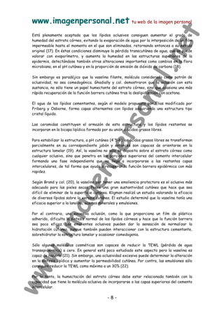 www.imagenpersonal.net tu web de la imagen personal
- 8 -
Está plenamente aceptado que los lípidos oclusivos consiguen aumentar el grado de
humedad del estrato córneo, evitando la evaporación de agua por la interposición de un film
impermeable hasta el momento en el que son eliminados, retornando entonces a su estado
original (17). En éstas condiciones disminuye la pérdida transcutánea de agua, que se puede
valorar con evaporímetro, y aumenta la humedad en las estructuras superiores de la
epidermis, detectándose también otras alteraciones importantes como cambios en la flora
microbiana, en el pH cutáneo y en la proporción de emisión de dióxido de carbono (18).
Sin embargo es paradójico que la vaselina filante, molécula considerada como patrón de
oclusividad, no sea comedogénica. Ghadially y col. demostraron que la oclusión con esta
sustancia, no sólo tiene un papel humectante del estrato córneo, sino que ocasiona una más
rápida recuperación de la función barrera cutánea tras la deslipidización con acetona.
El agua de los lípidos cementantes, según el modelo propuesto por Elias modificado por
Friberg y Osborne, forma capas alternantes con lípidos adquiriendo una estructura tipo
cristal líquido.
Las ceramidas constituyen el armazón de esta estructura y los lípidos restantes se
incorporan en la bicapa lipídica formada por su unión a ácidos grasos libres.
Para estabilizar la estructura, a pH cutáneo (4'5-6) los ácidos grasos libres se transforman
parcialmente en su correspondiente jabón y entonces son capaces de orientarse en la
estructura lamelar (19). Así, la vaselina no sólo se deposita sobre el estrato córneo como
cualquier oclusivo, sino que penetra en las porciones superiores del cemento intercelular
formando una fase independiente que no llega a incorporarse a las restantes capas
intercelulares, de tal forma que ayuda a recuperar la función barrera epidérmica con más
rapidez.
Según Brand y col. (20), la vaselina por tener una emoliencia protectora es el oclusivo más
adecuado para las pieles secas. Posee una gran sustantividad cutánea que hace que sea
difícil de eliminar de la superficie cutánea. Kligman realizó un estudio valorando la eficacia
de diversos lípidos sobre la xerosis cutánea. El estudio determinó que la vaselina tenía una
eficacia superior a la lanolina, aceites minerales y emulsiones.
Por el contrario, una excesiva oclusión, como la que proporciona un film de plástico
adherido, dificulta la síntesis normal de los lípidos córneos y hace que la función barrera
sea poco eficaz. Los emolientes oclusivos pueden dar la sensación de normalizar la
hidratación cutánea, aunque también pueden interaccionar con la estructura cementante,
sobrehidratar la estructura lamelar y ocasionar comedogenia.
Sólo algunas moléculas cosméticas son capaces de reducir la TEWL (pérdida de agua
transepidérmica) a cero. En general está poco estudiado este aspecto pero la vaselina es
capaz de hacerlo (21). Sin embargo, una oclusividad excesiva puede determinar la alteración
en la síntesis lipídica y aumentar la permeabilidad cutánea. Por contra, las emulsiones sólo
consiguen reducir la TEWL como máximo a un 30% (22).
Por lo tanto, la humectación del estrato córneo debe estar relacionada también con la
capacidad que tiene la molécula oclusiva de incorporarse a las capas superiores del cemento
intercelular.
 