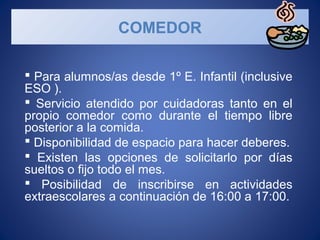  Para alumnos/as desde 1º E. Infantil (inclusive
ESO ).
Servicio atendido por cuidadoras tanto en el
propio comedor como durante el tiempo libre
posterior a la comida.
Disponibilidad de espacio para hacer deberes.
Existen las opciones de solicitarlo por días
sueltos o fijo todo el mes.
Posibilidad de inscribirse en actividades
extraescolares a continuación de 16:00 a 17:00.
COMEDOR
