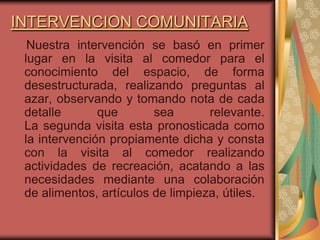 INTERVENCION COMUNITARIA
  Nuestra intervención se basó en primer
 lugar en la visita al comedor para el
 conocimiento del espacio, de forma
 desestructurada, realizando preguntas al
 azar, observando y tomando nota de cada
 detalle       que       sea       relevante.
 La segunda visita esta pronosticada como
 la intervención propiamente dicha y consta
 con la visita al comedor realizando
 actividades de recreación, acatando a las
 necesidades mediante una colaboración
 de alimentos, artículos de limpieza, útiles.
 