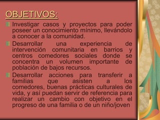 OBJETIVOS:
 Investigar casos y proyectos para poder
 poseer un conocimiento mínimo, llevándolo
 a conocer a la comunidad.
 Desarrollar     una      experiencia      de
 intervención comunitaria en barrios y
 centros comedores sociales donde se
 concentra un volumen importante de
 población de bajos recursos.
 Desarrollar acciones para transferir a
 familias      que     asisten      a     los
 comedores, buenas prácticas culturales de
 vida, y así puedan servir de referencia para
 realizar un cambio con objetivo en el
 progreso de una familia o de un niño/joven
 