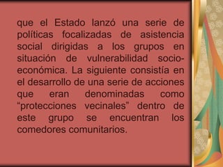 que el Estado lanzó una serie de
políticas focalizadas de asistencia
social dirigidas a los grupos en
situación de vulnerabilidad socio-
económica. La siguiente consistía en
el desarrollo de una serie de acciones
que     eran    denominadas      como
“protecciones vecinales” dentro de
este grupo se encuentran los
comedores comunitarios.
 