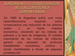 SURGIMIENTO Y CONSOLIDACION
     DE LOS COMEDORES
       COMUNITARIOS
 En 1989 la Argentina sufría una crisis
hiperinflacionaria        trayendo          como
consecuencia una reducción de los salarios
reales       y     un        fuerte       impacto
económico, creciendo así los índices de
pobreza y la taza de indigencia. El notable
crecimiento de los índices de inflación
generó     una     situación     de     profunda
inestabilidad     económica,        política    y
social, manifestada a través de saqueos
protestas etc.
 