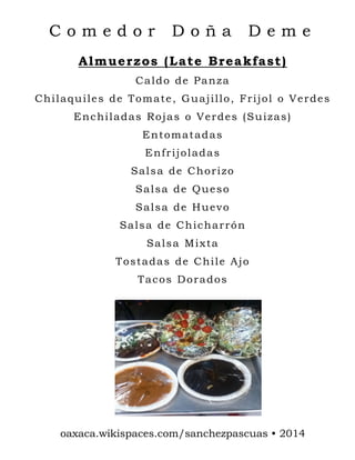Comedor

Doña

Deme

Almuerzos (Late Breakfast)
Caldo de Panza
Chilaquiles de Tomate, Guajillo, Frijol o Verdes
Enchiladas Rojas o Verdes (Suizas)
Entomatadas
Enfrijoladas
Salsa de Chorizo
Salsa de Queso
Salsa de Huevo
Salsa de Chicharrón
Salsa Mixta
Tostadas de Chile Ajo
Tacos Dorados

oaxaca.wikispaces.com/sanchezpascuas • 2014

 