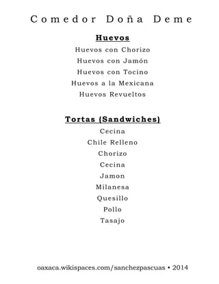 Comedor

Doña

Deme

Huevos
Huevos con Chorizo
Huevos con Jamón
Huevos con Tocino
Huevos a la Mexicana
Huevos Revueltos

Tortas (Sandwiches)
Cecina
Chile Relleno
Chorizo
Cecina
Jamon
Milanesa
Quesillo
Pollo
Tasajo

oaxaca.wikispaces.com/sanchezpascuas • 2014

 