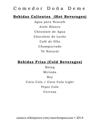 Comedor

Doña

Deme

Bebidas Calientes (Hot Beverages)
Agua para Nescafe
Atole Blanco
Chocolate de Agua
Chocolate de Leche
Café de Olla
Champurrado
Té Natural

Bebidas Frias (Cold Beverages)
Boing
Mirinda
Rey
Coca Cola / Coca Cola Light
Pepsi Cola
Cerveza

oaxaca.wikispaces.com/sanchezpascuas • 2014

 