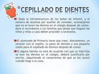  Dada la infraestructura de los baños de Infantil, y el 
número de alumnos por auxiliar de comedor, aconsejamos 
que no se laven los dientes en el colegio después de comer, 
pero sí recordamos a las familias que desde que lleguen los 
niños y niñas a casa deben proceder a lavárselos. 
El alumnado de Primaria tiene que traer, diariamente, un 
neceser con el cepillo, la pasta de dientes y una pequeña 
toalla para el cepillado de dientes después de comer. 
Si alguna familia no está de acuerdo con que su hijo/hija 
se lave los dientes en el colegio, deberá justificarlo por 
escrito, adquiriendo el compromiso de que se los lavará 
cuando llega a su casa. 
 