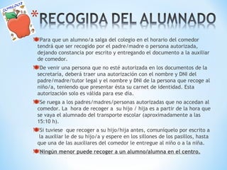 Para que un alumno/a salga del colegio en el horario del comedor 
tendrá que ser recogido por el padre/madre o persona autorizada, 
dejando constancia por escrito y entregando el documento a la auxiliar 
de comedor. 
De venir una persona que no esté autorizada en los documentos de la 
secretaría, deberá traer una autorización con el nombre y DNI del 
padre/madre/tutor legal y el nombre y DNI de la persona que recoge al 
niño/a, teniendo que presentar ésta su carnet de identidad. Esta 
autorización solo es válida para ese día. 
Se ruega a los padres/madres/personas autorizadas que no accedan al 
comedor. La hora de recoger a su hijo / hija es a partir de la hora que 
se vaya el alumnado del transporte escolar (aproximadamente a las 
15:10 h). 
Si tuviese que recoger a su hijo/hija antes, comuníquelo por escrito a 
la auxiliar le de su hijo/a y espere en los sillones de los pasillos, hasta 
que una de las auxiliares del comedor le entregue al niño o a la niña. 
Ningún menor puede recoger a un alumno/alumna en el centro. 
 
