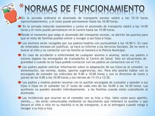 En la jornada ordinaria el alumnado de transporte escolar saldrá a las 15:10 horas 
(aproximadamente), y el resto puede permanecer hasta las 16:00 horas. 
 En la jornada reducida (septiembre y junio) el alumnado de transporte saldrá a las 14:00 
horas y el resto puede permanecer en el centro hasta las 15:00 horas. 
Desde el momento que salga el alumnado del transporte escolar, se abrirán las puertas para 
que el resto de familias puedan entrar y recoger a sus hijos e hijas. 
 Los alumnos serán recogidos por sus padres/madres con puntualidad a las 16:00 h. En caso 
de reiterados retrasos sin justificar, se hará un Informe a los Servicios Sociales. De no venir a 
buscar al niño y no contactar con las familia se llamará a la Policía Municipal. 
 En caso de accidente o enfermedad de cualquier alumno o alumna, serán sus padres o 
tutores legales los encargados de trasladarlos al Centro de Salud. Sólo en situaciones de 
gravedad o cuando no se haya podido contactar con los padres se contactará con el 112. 
 Los padres podrán solicitar información sobre la adaptación de sus hijos/as al comedor, su 
alimentación, las normas, dudas, aportar sugerencias, etc. Para ello podrán hablar con la 
encargada de comedor los miércoles de 9:00 a 10:00 horas y con la directora de lunes a 
jueves de las 9:00 a las 10:00 horas y los viernes de 11:15 a 12:30. 
 Los padres y madres podrán reunirse con la auxiliar encargada de custodiar y atender a sus 
hijos e hijas en el comedor los 2º lunes de cada mes de las 16:00 a las 16:30 horas. Las 
auxiliares no pueden atender individualmente a las familias cuando están custodiando al 
alumnado. 
 Las incidencias que ocurran en el comedor con su hijo o hija, tales como poco apetito, 
vómito,…, les serán comunicadas mediante un documento que rellenará la auxiliar y que 
llevará el niño o niña en su mochila si es de transporte, o se le entregará cuando venga a 
recoger a su hijo o hija. 
 