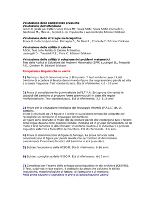 Valutazione delle competenze prassiche
Valutazione dell’attenzione
Leiter-R (scala per l’attenzione) Prova MF, Scala SDAI, Scala SDAG Cornoldi C.,
Gardinale M., Masi A., Pettenò L. in Impulsività e Autocontrollo Edizioni Erickson
Valutazione delle strategie metacognitive
Prova di metacomprensione. Pazzaglia F., De Beni R., Cristante F. Edizioni Erickson
Valutazione delle abilità di calcolo
ABCA, Test delle Abilità di Calcolo Aritmetico.
Lucangeli D., Tressoldi P.E., Fiore C. Edizioni Erickson
Valutazione delle abilità di soluzione dei problemi matematici
Test delle Abilità di Soluzione dei Problemi Matematici (SPM) Lucangeli D., Tressoldi
P.E., Cendron M. Edizioni Erickson
Competenze linguistiche in uscita
1) Naming o test di denominazione di Brizzolara. Il test valuta le capacità del
bambino di accedere al lessico denominando figure che rappresentano parole ad alta
e a bassa frequenza. Test standardizzato. Età di riferimento: 4,6 - 10 anni
2) Prova di completamento grammaticale dell’I.T.P.A. Sottoprova che valuta le
capacità del bambino di produrre forme grammaticali in base alle regole
morfosintattiche. Test standardizzato. Età di riferimento: 3,7-11,6 anni
3) Prove per la valutazione fonologica del linguaggio infantile (P.F.L.I.) dr. U.
Bortolini.
Il test è costituito da 74 figure e 3 storie in successione temporale utilizzate per
raccogliere un campione di linguaggio del bambino.
Le figure sono costruite in modo tale da elicitare parole che contengono tutti i fonemi
della lingua italiana nelle posizioni iniziale, mediana ed in gruppo consonantico. In tal
modo il test consente di determinare l’inventario fonetico e di individuare i processi
linguistici sistemici e fonotattici del bambino. Età di riferimento: 2-6 anni.
4) Prova di denominazione di figure di Fanzago. La prova consiste nella
denominazione di figure per parole isolate che permettono di determinare
parzialmente l’inventario fonetico del bambino in età prescolare.
5) Subtest Vocabolario della WISC-R. Età di riferimento: 6-16 anni.
6) Subtest somiglianze della WISC-R. Età di riferimento: 6-16 anni.
7) Complesso per l’esame dello sviluppo psicolinguistico in età evolutiva (CESPEE).
Il Test, suddiviso in due sezioni, è costituito da prove che valutano le abilità
linguistiche, metafonologiche di lettura, di ripetizione e di memoria.
Nella prima sezione si segnalano le prove di:decodificazione uditiva
 