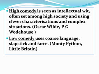 High comedy is seen as intellectual wit, often set among high society and using clever characterisations and complex situations. (Oscar Wilde, P G Wodehouse )Low comedy uses coarse language, slapstick and farce. (Monty Python, Little Britain) 