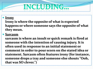 including…IronyIrony is where the opposite of what is expected happens or where someone says the opposite of what they mean. Sarcasmsarcasm is where an insult or quick remark is fired at someone with the intention of causing injury. It is often used in response to an initial statement or comment in order to pour scorn on the stated idea or statement. Sarcasm often features irony (for instance, someone drops a tray and someone else shouts "Ooh, that was SO clever.")