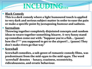 including…Black ComedyThis is a dark comedy where a light humoured touch is applied to very dark and serious subject matter in order to ease the pain or make a specific point by juxtaposing humour and sadness. SurrealismThrowing together completely disjointed concepts and random ideas to weave together something bizarre. A very funny stand up comedian come out with: "Suppose you're a fish... (pause) how the f*** you supposed to get to the airport?... (pause) They don't make rivers go that way.“ Screwball 	Screwball comedies, a sub-genre of romantic comedy films, was predominant from the mid-1930s to the mid-1940s. The word 'screwball' denotes  - lunacy, craziness, eccentricity, ridiculousness, and erratic behaviour. 