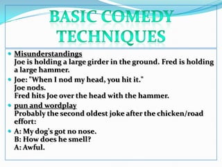 BASIC COMEDY TECHNIQUESMisunderstandingsJoe is holding a large girder in the ground. Fred is holding a large hammer. Joe: "When I nod my head, you hit it." Joe nods. Fred hits Joe over the head with the hammer.pun and wordplayProbably the second oldest joke after the chicken/road effort: A: My dog's got no nose. B: How does he smell? A: Awful.
