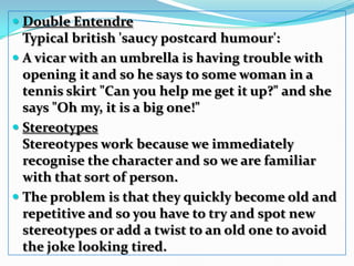 Double Entendre Typical british 'saucy postcard humour': A vicar with an umbrella is having trouble with opening it and so he says to some woman in a tennis skirt "Can you help me get it up?" and she says "Oh my, it is a big one!" StereotypesStereotypes work because we immediately recognise the character and so we are familiar with that sort of person. The problem is that they quickly become old and repetitive and so you have to try and spot new stereotypes or add a twist to an old one to avoid the joke looking tired. 