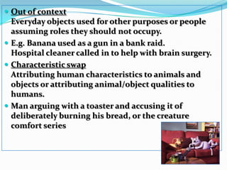 Out of context Everyday objects used for other purposes or people assuming roles they should not occupy. E.g. Banana used as a gun in a bank raid. Hospital cleaner called in to help with brain surgery. Characteristic swap Attributing human characteristics to animals and objects or attributing animal/object qualities to humans. Man arguing with a toaster and accusing it of deliberately burning his bread, or the creature comfort series