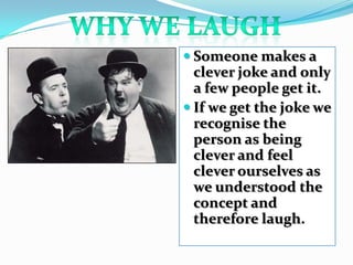 Why we laughSomeone makes a clever joke and only a few people get it. If we get the joke we recognise the person as being clever and feel clever ourselves as we understood the concept and therefore laugh.