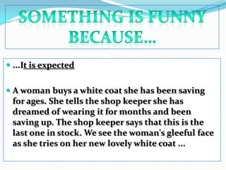 Something is funny because…...It is expected A woman buys a white coat she has been saving for ages. She tells the shop keeper she has dreamed of wearing it for months and been saving up. The shop keeper says that this is the last one in stock. We see the woman's gleeful face as she tries on her new lovely white coat ...