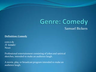 Samuel Bickers

Definition: Comedy

com·e·dy
/ˈkäm ədē/
Noun

Professional entertainment consisting of jokes and satirical
sketches, intended to make an audience laugh.

A movie, play, or broadcast program intended to make an
audience laugh.
 