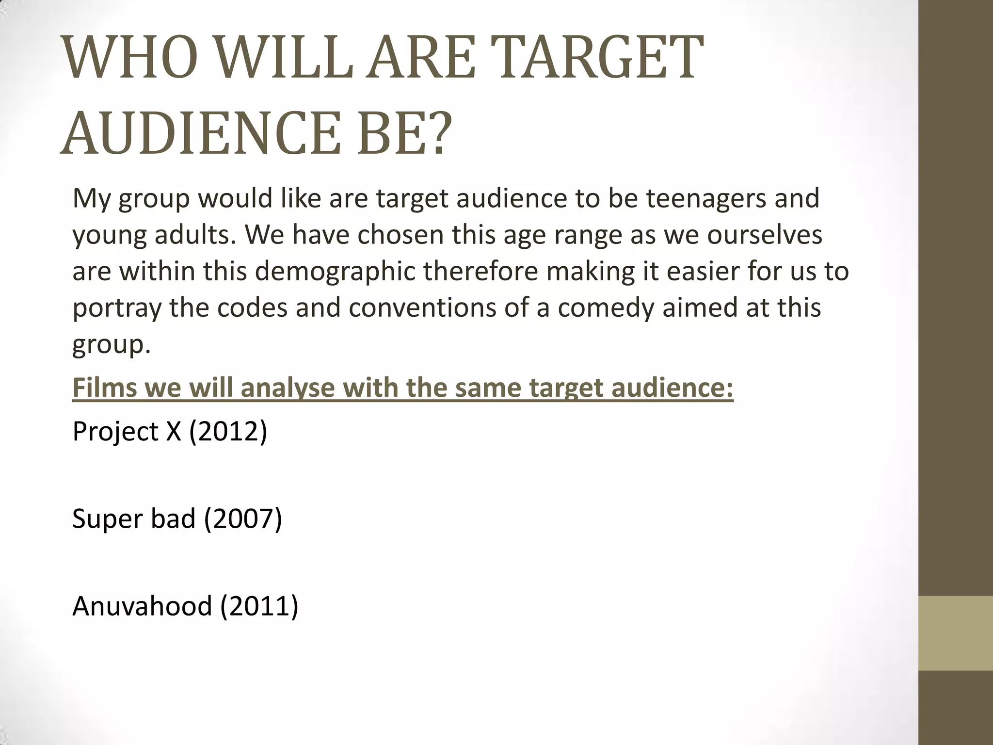 WHO WILL ARE TARGET
AUDIENCE BE?
My group would like are target audience to be teenagers and
young adults. We have chosen this age range as we ourselves
are within this demographic therefore making it easier for us to
portray the codes and conventions of a comedy aimed at this
group.
Films we will analyse with the same target audience:
Project X (2012)
Super bad (2007)

Anuvahood (2011)

 