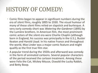 HISTORY OF COMEDY:
• Comic films began to appear in significant numbers during the
era of silent films, roughly 1895 to 1930. The visual humour of
many of these silent films relied on slapstick and burlesque. A
very early comedy short was Watering the Gardener (1895) by
the Lumière brothers. In American film, the most prominent
comic actors of the silent era were Charlie Chaplin (although
born in England, his success was principally in the U.S.), Buster
Keaton and Harold Lloyd. In his native France and throughout
the world, Max Linder was a major comic feature and might
qualify as the first true film star.
• A popular trend during the 1920s and afterward was comedy
in the form of animated cartoons. Several popular characters
of the period received the cartoon treatment. Among these
were Felix the Cat, Mickey Mouse, Oswald the Lucky Rabbit,
and Betty Boop.

 