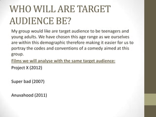 WHO WILL ARE TARGET
AUDIENCE BE?
My group would like are target audience to be teenagers and
young adults. We have chosen this age range as we ourselves
are within this demographic therefore making it easier for us to
portray the codes and conventions of a comedy aimed at this
group.
Films we will analyse with the same target audience:
Project X (2012)
Super bad (2007)

Anuvahood (2011)

 