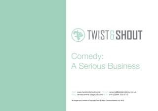 Comedy:
A Serious Business
All images and content © Copyright Twist & Shout Communications Ltd. 2013
Web: www.twistandshout.co.uk • Email: anyone@twistandshout.co.uk
Blog: tandscomms.blogspot.com/ • Tel: +44 (0)844 335 6715
 