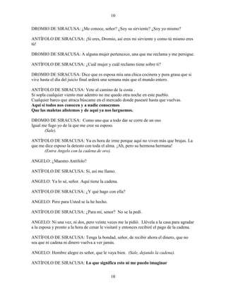 10
10
DROMIO DE SIRACUSA: ¿Me conoce, señor? ¿Soy su sirviente? ¿Soy yo mismo?
ANTÍFOLO DE SIRACUSA: ¡Sí eres, Dromio, así eres mi sirviente y como tú mismo eres
tú!
DROMIO DE SIRACUSA: A alguna mujer pertenezco, una que me reclama y me persigue.
ANTÍFOLO DE SIRACUSA: ¿Cuál mujer y cuál reclamo tiene sobre ti?
DROMIO DE SIRACUSA: Dice que es esposa mía una chica cocinera y pura grasa que si
vive hasta el día del juicio final arderá una semana más que el mundo entero.
ANTÍFOLO DE SIRACUSA: Vete al camino de la costa .
Si sopla cualquier viento mar adentro no me quedo otra noche en este pueblo.
Cualquier barco que atraca búscame en el mercado donde pasearé hasta que vuelvas.
Aquí si todos nos conocen y a nadie conocemos
Que las maletas alistemos y de aquí ya nos larguemos.
DROMIO DE SIRACUSA: Como uno que a todo dar se corre de un oso
Igual me fugo yo de la que me cree su esposo.
(Sale).
ANTÍFOLO DE SIRACUSA: Ya es hora de irme porque aquí no viven más que brujas. La
que me dice esposo la detesto con toda el alma. ¡Ah, pero su hermosa hermana!
(Entra Angelo con la cadena de oro).
ANGELO: ¿Maestro Antífolo?
ANTÍFOLO DE SIRACUSA: Sí, así me llamo.
ANGELO: Ya lo sé, señor. Aquí tiene la cadena.
ANTÍFOLO DE SIRACUSA: ¿Y qué hago con ella?
ANGELO: Pero para Usted se la he hecho.
ANTÍFOLO DE SIRACUSA: ¿Para mí, senor? No se la pedí.
ANGELO: Ni una vez, ni dos, pero veinte veces me la pidió. Llévela a la casa para agradar
a la esposa y pronto a la hora de cenar le visitaré y entonces recibiré el pago de la cadena.
ANTÍFOLO DE SIRACUSA: Tenga la bondad, señor, de recibir ahora el dinero, que no
sea que ni cadena ni dinero vuelva a ver jamás.
ANGELO: Hombre alegre es señor, que le vaya bien. (Sale, dejando la cadena).
ANTÍFOLO DE SIRACUSA: Lo que significa esto ni me puedo imaginar
 