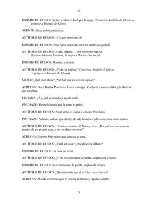 15
15
DROMIO DE EFESOS: Señor, el dinero lo di por la soga. (Comienza Antífolo de Efesos a
golpear a Dromio de Efesos.
AGENTE: Buen señor, paciencia.
ANTÍFOLO DE EFESOS: ¡Villano insensato tú!
DROMIO DE EFESOS: ¡Qué fuera insensato para no sentir sus golpes!
ANTÍFOLO DE EFESOS: Anda, lárgate. . . allá viene mi esposa.
(Entran Adriana, Luciana, la mujer y Doctor Pinchazo).
DROMIO DE EFESOS: Maestra, cuidado.
ANTÍFOLO DE EFESOS: ¿Todavía hablas? (Comienza Antífolo de Efesos
a golpear a Dromio de Efesos).
MUJER: ¿Qué dice ahora? ¿Verdad que es loco su esposo?
ADRIANA: Buen Doctor Pinchazo, Usted es mago. Vuélvalo a como estaba y le daré lo
que me pida.
LUCIANA: ¡Ay, qué acalorado y agudo está!
PINCHAZO: Déme la mano que le tomo el pulso.
ANTÍFOLO DE EFESOS: Aquí toma. (Golpea a Doctor Pinchazo).
PINCHAZO: Satanás, ordeno que dentro de este hombre cedas a mis oraciones santas.
ANTÍFOLO DE EFESOS: ¡Hechicero tonto, tú! No soy loco. ¿Por qué me cerraron las
puertas de mi propia casa, y no me dejaron entrar?
ADRIANA: Esposo, bien sabes que cenaste en casa.
ANTÍFOLO DE EFESOS: ¿Cené en casa? ¿Qué dices tú villano?
DROMIO DE EFESOS: En casa no cenó.
ANTÍFOLO DE EFESOS: ¿Y no me trancaron la puerta, dejándome afuera?
DROMIO DE EFESOS: Se le trancaron la puerta, dejándole afuera.
ANTÍFOLO DE EFESOS: ¿No mandaste que el orfebre me arrestara?
ADRIANA: Mandé a Dromio que te llevara el dinero y rápido cumplió.
 
