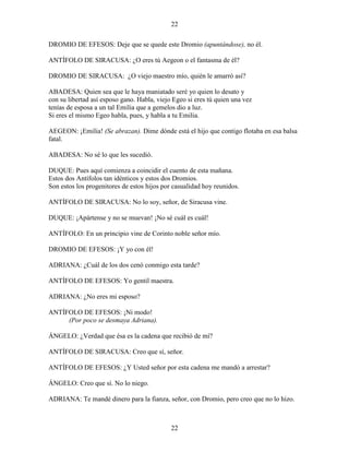 22
22
DROMIO DE EFESOS: Deje que se quede este Dromio (apuntándose), no él.
ANTÍFOLO DE SIRACUSA: ¿O eres tú Aegeon o el fantasma de él?
DROMIO DE SIRACUSA: ¿O viejo maestro mío, quién le amarró así?
ABADESA: Quien sea que le haya maniatado seré yo quien lo desato y
con su libertad así esposo gano. Habla, viejo Egeo si eres tú quien una vez
tenías de esposa a un tal Emilia que a gemelos dio a luz.
Si eres el mismo Egeo habla, pues, y habla a tu Emilia.
AEGEON: ¡Emilia! (Se abrazan). Dime dónde está el hijo que contigo flotaba en esa balsa
fatal.
ABADESA: No sé lo que les sucedió.
DUQUE: Pues aquí comienza a coincidir el cuento de esta mañana.
Estos dos Antífolos tan idénticos y estos dos Dromios.
Son estos los progenitores de estos hijos por casualidad hoy reunidos.
ANTÍFOLO DE SIRACUSA: No lo soy, señor, de Siracusa vine.
DUQUE: ¡Apártense y no se muevan! ¡No sé cuál es cuál!
ANTÍFOLO: En un principio vine de Corinto noble señor mío.
DROMIO DE EFESOS: ¡Y yo con él!
ADRIANA: ¿Cuál de los dos cenó conmigo esta tarde?
ANTÍFOLO DE EFESOS: Yo gentil maestra.
ADRIANA: ¿No eres mi esposo?
ANTÍFOLO DE EFESOS: ¡Ni modo!
(Por poco se desmaya Adriana).
ÁNGELO: ¿Verdad que ésa es la cadena que recibió de mí?
ANTÍFOLO DE SIRACUSA: Creo que sí, señor.
ANTÍFOLO DE EFESOS: ¿Y Usted señor por esta cadena me mandó a arrestar?
ÁNGELO: Creo que sí. No lo niego.
ADRIANA: Te mandé dinero para la fianza, señor, con Dromio, pero creo que no lo hizo.
 