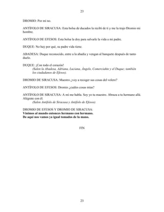 23
23
DROMIO: Por mí no.
ANTÍFOLO DE SIRACUSA: Esta bolsa de ducados la recibí de tí y me la trajo Dromio mi
hombre.
ANTÍFOLO DE EFESOS: Esta bolsa la doy para salvarle la vida a mi padre.
DUQUE: No hay por qué, su padre vida tiene.
ABADESA: Duque reconocido, entre a la abadía y vengan al banquete después de tanto
duelo.
DUQUE: ¡Con todo el corazón!
(Salen la Abadesa, Adriana, Luciana, Ángelo, Comerciahte y el Duque; también
los ciudadanos de Efesos).
DROMIO DE SIRACUSA: Maestro ¿voy a recoger sus cosas del velero?
ANTÍFOLO DE EFESOS: Dromio ¿cuáles cosas mías?
ANTÍFOLO DE SIRACUSA: A mí me habla. Soy yo tu maestro. Abraza a tu hermano allá.
Alégrate con él.
(Salen Antífolo de Siracusa y Antífolo de Efesos).
DROMIO DE EFESOS Y DROMIO DE SIRACUSA:
Vinimos al mundo entonces hermano con hermano.
De aquí nos vamos ya igual tomados de la mano.
FIN
 