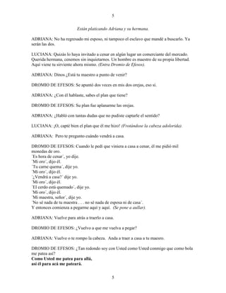 5
5
Están platicando Adriana y su hermana.
ADRIANA: No ha regresado mi esposo, ni tampoco el esclavo que mandé a buscarlo. Ya
serán las dos.
LUCIANA: Quizás lo haya invitado a cenar en algún lugar un comerciante del mercado.
Querida hermana, cenemos sin inquietarnos. Un hombre es maestro de su propia libertad.
Aquí viene tu sirviente ahora mismo. (Entra Dromio de Efesos).
ADRIANA: Dinos ¿Está tu maestro a punto de venir?
DROMIO DE EFESOS: Se apuntó dos veces en mis dos orejas, eso sí.
ADRIANA: ¿Con él hablaste, sabes el plan que tiene?
DROMIO DE EFESOS: Su plan fue aplanarme las orejas.
ADRIANA: ¿Habló con tantas dudas que no pudiste captarle el sentido?
LUCIANA: ¡O, capté bien el plan que él me hizo! (Frotándose la cabeza adolorida).
ADRIANA: Pero te pregunto cuándo vendrá a casa.
DROMIO DE EFESOS: Cuando le pedí que viniera a casa a cenar, él me pidió mil
monedas de oro.
´Es hora de cenar´, yo dije.
´Mi oro´, dijo él.
´Tu carne quema´, dije yo.
´Mi oro´, dijo él.
´¿Vendrá a casa?´ dije yo.
´Mi oro´, dijo él.
´El cerdo está quemado´, dije yo.
´Mi oro´, dijo él.
´Mi maestra, señor´, dije yo.
´No sé nada de tu maestra . . . no sé nada de esposa ni de casa´.
Y entonces comienza a pegarme aquí y aquí. (Se pone a aullar).
ADRIANA: Vuelve para atrás a traerlo a casa.
DROMIO DE EFESOS: ¿Vuelvo a que me vuelva a pegar?
ADRIANA: Vuelve o te rompo la cabeza. Anda a traer a casa a tu maesro.
DROMIO DE EFESOS: ¿Tan redondo soy con Usted como Usted conmigo que como bola
me patea así?
Como Usted me patea para allá,
así él para acá me pateará.
 