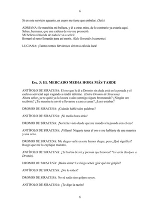 6
6
Si en este servicio aguanto, en cuero me tiene que embalar. (Sale).
ADRIANA: Se marchita mi belleza, y él a otras mira, de lo contrario ya estaría aquí.
Sabes, hermana, que una cadena de oro me prometió.
Mi belleza reducida de nada le va a servir.
Borraré el resto llorando para así morir. (Sale llorando locamente).
LUCIANA: ¡Tantos tontos fervorosos sirven a celosía loca!
Esc. 3: EL MERCADO MEDIA HORA MÁS TARDE
ANTÍFOLO DE SIRACUSA: El oro que le dí a Dromio sin duda está en la posada y el
esclavo servicial aquí vagando a rendir informe. (Entra Dromio de Siracusa).
Ahora señor ¿se te quitó ya la locura o aún conmigo sigues bromeando? ¿Ningún oro
recibiste? ¿Tu maestra te envió a llevarme a casa a cenar? ¿Loco estabas?
DROMIO DE SIRACUSA: ¿Cuándo hablé tales palabras?
ANTÍFOLO DE SIRACUSA: ¡Ni media hora atrás!
DROMIO DE SIRACUSA: ¡No le he visto desde que me mandó a la posada con el oro!
ANTÍFOLO DE SIRACUSA: ¡Villano! Negaste tener el oro y me hablaste de una maestra
y una cena.
DROMIO DE SIRACUSA: Me alegro verle en este humor alegre, pero ¿Qué significa?
Ruego que me lo explique maestro.
ANTÍFOLO DE SIRACUSA: ¿Te burlas de mí y piensas que bromeo? Ya verás (Golpea a
Dromio).
DROMIO DE SIRACUSA: ¡Basta señor! Le ruego señor ¿por qué me golpea?
ANTÍFOLO DE SIRACUSA: ¿No lo sabes?
DROMIO DE SIRACUSA: No sé nada sino golpes suyos.
ANTÍFOLO DE SIRACUSA: ¿Te digo la razón?
 