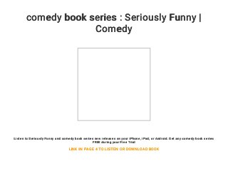 comedy book series : Seriously Funny |
Comedy
Listen to Seriously Funny and comedy book series new releases on your iPhone, iPad, or Android. Get any comedy book series
FREE during your Free Trial
LINK IN PAGE 4 TO LISTEN OR DOWNLOAD BOOK
 