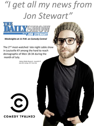 “I get all my news from
      Jon Stewart”

 Weeknights at 11 P.M. on Comedy Central


The 2nd most-watched late night cable show
in Louisville KY among the hard to reach
demographic of Men 18-34 during the
 month of July.
              -Nielsen Media Research. Louisville KY
              July 2011 ratings. M-F 11p-12a)
 