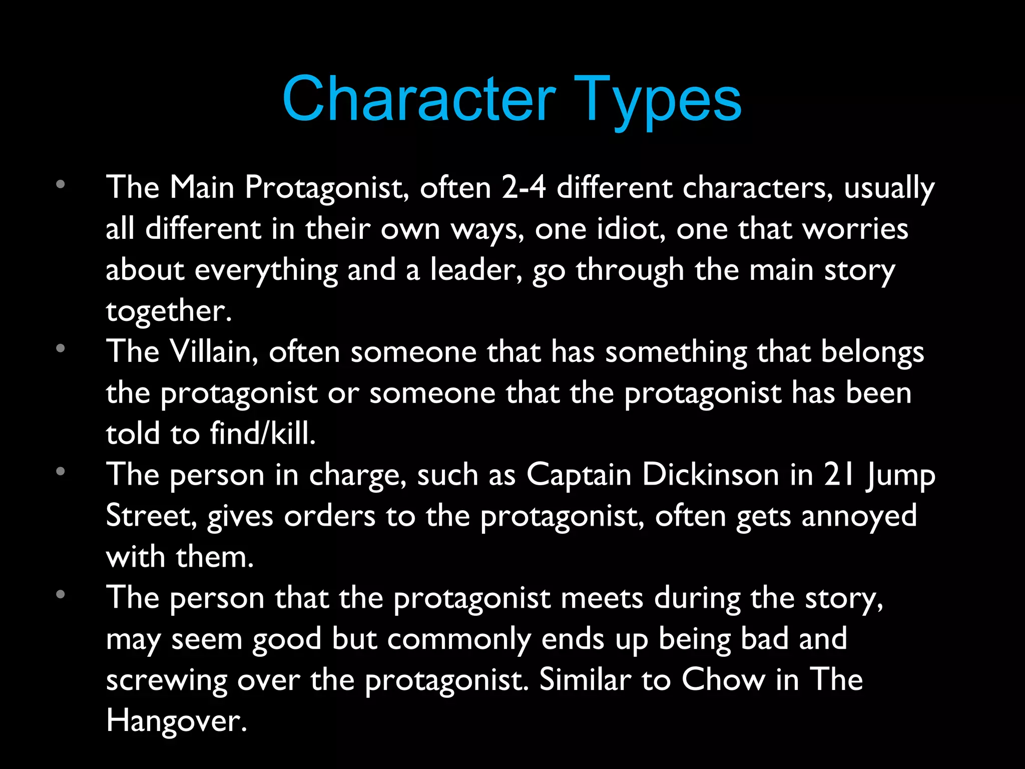 Character Types
•

•
•
•

The Main Protagonist, often 2-4 different characters, usually
all different in their own ways, one idiot, one that worries
about everything and a leader, go through the main story
together.
The Villain, often someone that has something that belongs
the protagonist or someone that the protagonist has been
told to find/kill.
The person in charge, such as Captain Dickinson in 21 Jump
Street, gives orders to the protagonist, often gets annoyed
with them.
The person that the protagonist meets during the story,
may seem good but commonly ends up being bad and
screwing over the protagonist. Similar to Chow in The
Hangover.

 