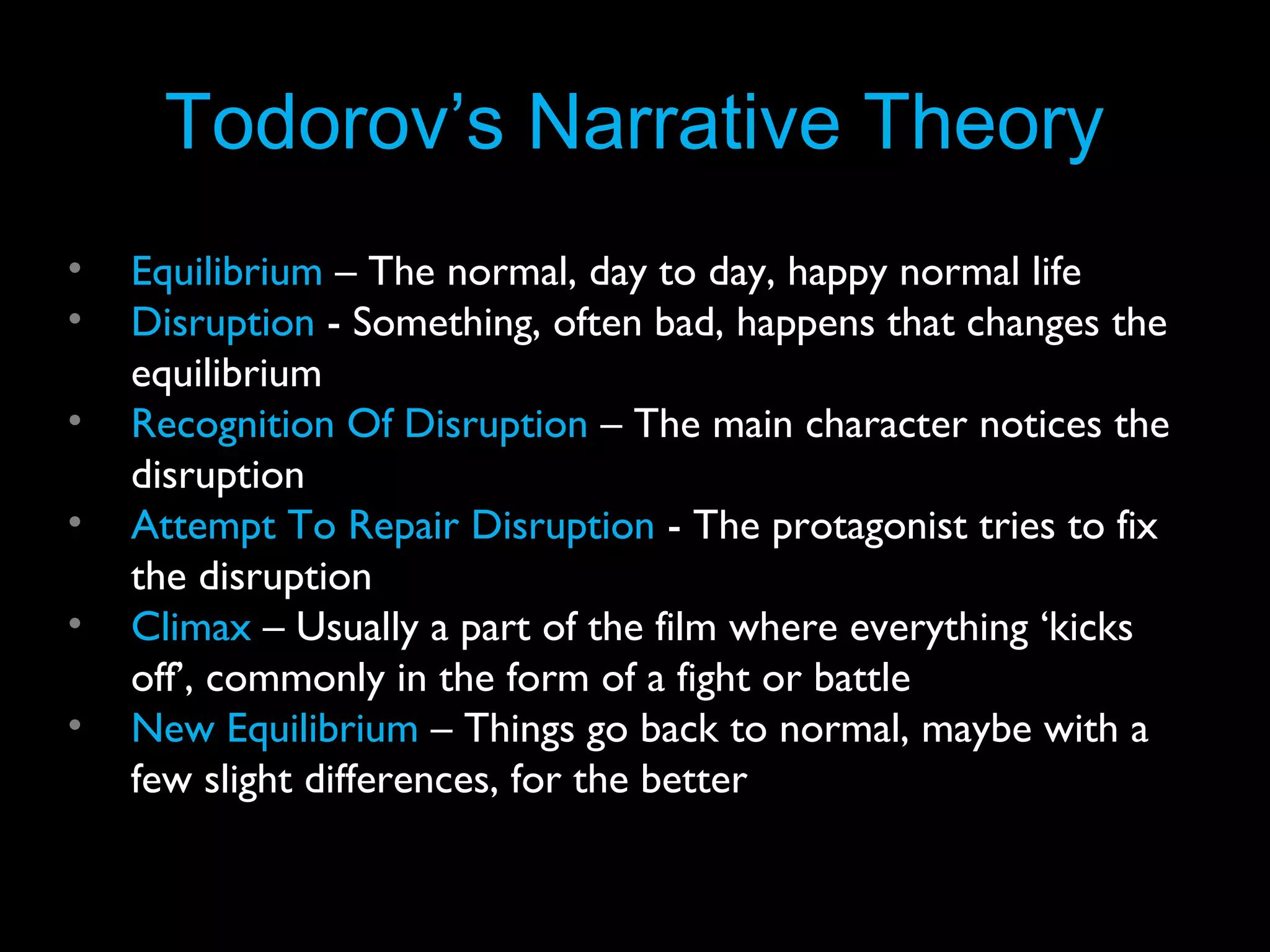 Todorov’s Narrative Theory
•
•
•
•
•
•

Equilibrium – The normal, day to day, happy normal life
Disruption - Something, often bad, happens that changes the
equilibrium
Recognition Of Disruption – The main character notices the
disruption
Attempt To Repair Disruption - The protagonist tries to fix
the disruption
Climax – Usually a part of the film where everything ‘kicks
off’, commonly in the form of a fight or battle
New Equilibrium – Things go back to normal, maybe with a
few slight differences, for the better

 